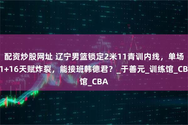 配资炒股网址 辽宁男篮锁定2米11青训内线，单场21+16天赋炸裂，能接班韩德君？_于善元_训练馆_CBA