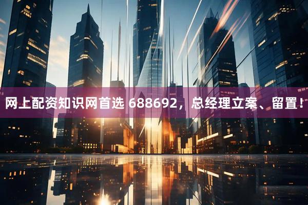 网上配资知识网首选 688692，总经理立案、留置！
