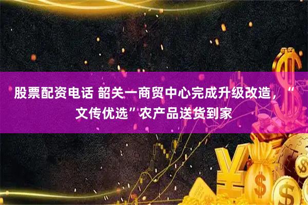 股票配资电话 韶关一商贸中心完成升级改造，“文传优选”农产品送货到家