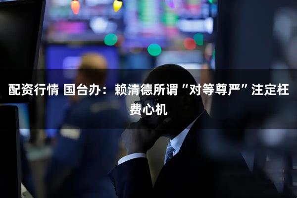 配资行情 国台办：赖清德所谓“对等尊严”注定枉费心机