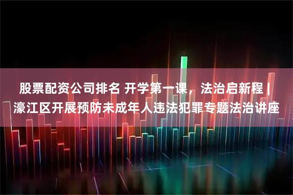 股票配资公司排名 开学第一课，法治启新程 | 濠江区开展预防未成年人违法犯罪专题法治讲座