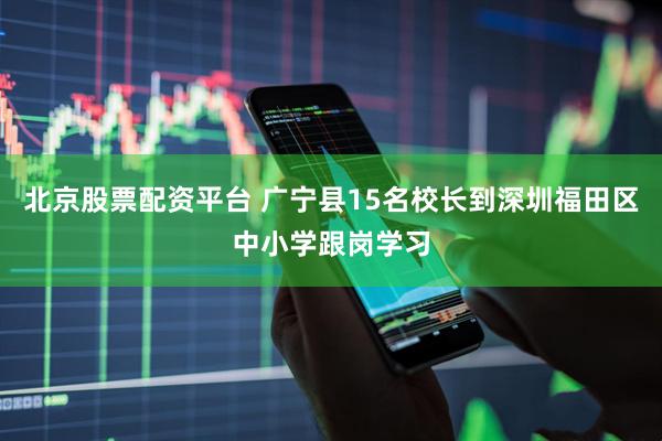 北京股票配资平台 广宁县15名校长到深圳福田区中小学跟岗学习