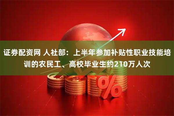 证劵配资网 人社部：上半年参加补贴性职业技能培训的农民工、高校毕业生约210万人次