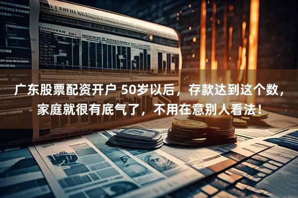 广东股票配资开户 50岁以后，存款达到这个数，家庭就很有底气了，不用在意别人看法！