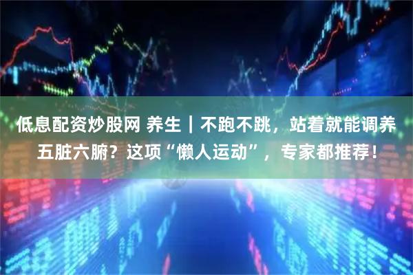 低息配资炒股网 养生｜不跑不跳，站着就能调养五脏六腑？这项“懒人运动”，专家都推荐！