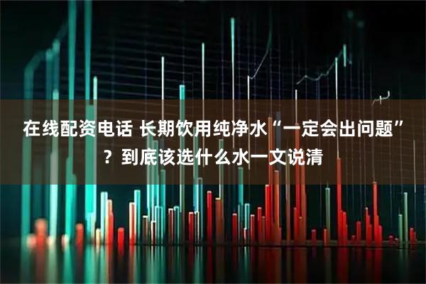 在线配资电话 长期饮用纯净水“一定会出问题”？到底该选什么水一文说清