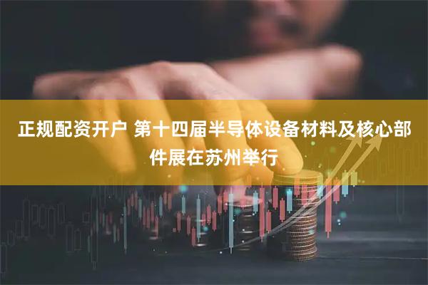 正规配资开户 第十四届半导体设备材料及核心部件展在苏州举行